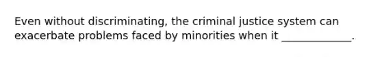 Even without discriminating, the criminal justice system can exacerbate problems faced by minorities when it _____________.