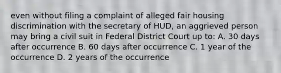 even without filing a complaint of alleged fair housing discrimination with the secretary of HUD, an aggrieved person may bring a civil suit in Federal District Court up to: A. 30 days after occurrence B. 60 days after occurrence C. 1 year of the occurrence D. 2 years of the occurrence