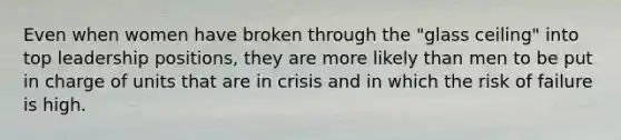 Even when women have broken through the "glass ceiling" into top leadership positions, they are more likely than men to be put in charge of units that are in crisis and in which the risk of failure is high.