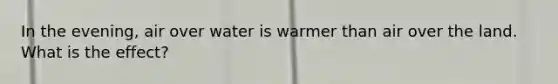 In the evening, air over water is warmer than air over the land. What is the effect?