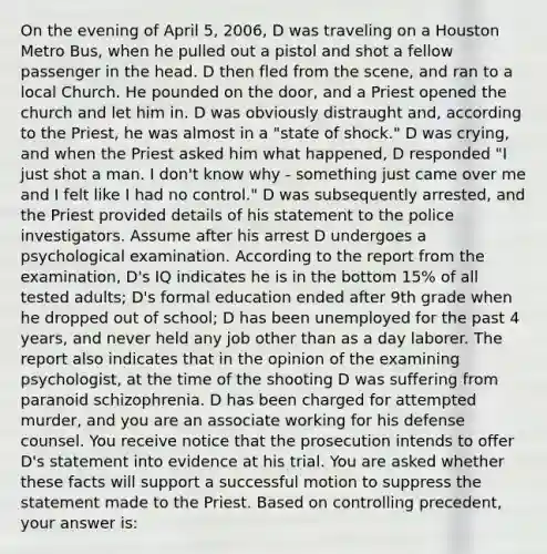 On the evening of April 5, 2006, D was traveling on a Houston Metro Bus, when he pulled out a pistol and shot a fellow passenger in the head. D then fled from the scene, and ran to a local Church. He pounded on the door, and a Priest opened the church and let him in. D was obviously distraught and, according to the Priest, he was almost in a "state of shock." D was crying, and when the Priest asked him what happened, D responded "I just shot a man. I don't know why - something just came over me and I felt like I had no control." D was subsequently arrested, and the Priest provided details of his statement to the police investigators. Assume after his arrest D undergoes a psychological examination. According to the report from the examination, D's IQ indicates he is in the bottom 15% of all tested adults; D's formal education ended after 9th grade when he dropped out of school; D has been unemployed for the past 4 years, and never held any job other than as a day laborer. The report also indicates that in the opinion of the examining psychologist, at the time of the shooting D was suffering from paranoid schizophrenia. D has been charged for attempted murder, and you are an associate working for his defense counsel. You receive notice that the prosecution intends to offer D's statement into evidence at his trial. You are asked whether these facts will support a successful motion to suppress the statement made to the Priest. Based on controlling precedent, your answer is: