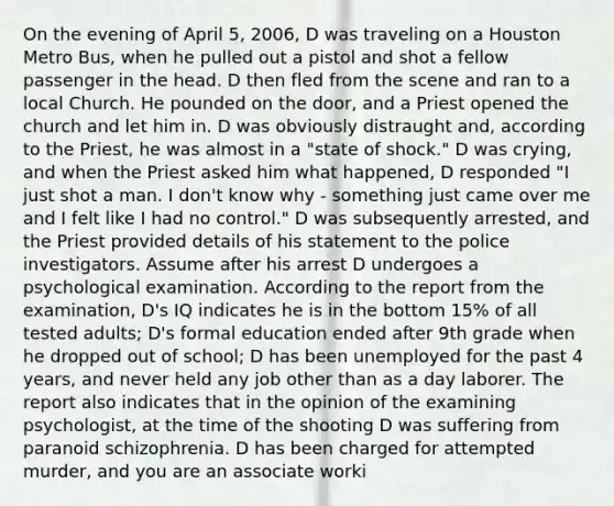 On the evening of April 5, 2006, D was traveling on a Houston Metro Bus, when he pulled out a pistol and shot a fellow passenger in the head. D then fled from the scene and ran to a local Church. He pounded on the door, and a Priest opened the church and let him in. D was obviously distraught and, according to the Priest, he was almost in a "state of shock." D was crying, and when the Priest asked him what happened, D responded "I just shot a man. I don't know why - something just came over me and I felt like I had no control." D was subsequently arrested, and the Priest provided details of his statement to the police investigators. Assume after his arrest D undergoes a psychological examination. According to the report from the examination, D's IQ indicates he is in the bottom 15% of all tested adults; D's formal education ended after 9th grade when he dropped out of school; D has been unemployed for the past 4 years, and never held any job other than as a day laborer. The report also indicates that in the opinion of the examining psychologist, at the time of the shooting D was suffering from paranoid schizophrenia. D has been charged for attempted murder, and you are an associate worki