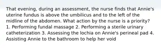 That evening, during an assessment, the nurse finds that Annie's uterine fundus is above the umbilicus and to the left of the midline of the abdomen. What action by the nurse is a priority? 1. Performing fundal massage 2. Performing a sterile urinary catheterization 3. Assessing the lochia on Annie's perineal pad 4. Assisting Annie to the bathroom to help her void