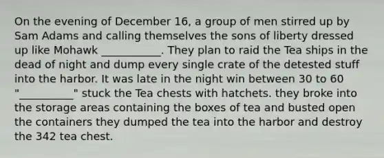 On the evening of December 16, a group of men stirred up by Sam Adams and calling themselves the sons of liberty dressed up like Mohawk ___________. They plan to raid the Tea ships in the dead of night and dump every single crate of the detested stuff into the harbor. It was late in the night win between 30 to 60 "__________" stuck the Tea chests with hatchets. they broke into the storage areas containing the boxes of tea and busted open the containers they dumped the tea into the harbor and destroy the 342 tea chest.