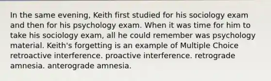 In the same evening, Keith first studied for his sociology exam and then for his psychology exam. When it was time for him to take his sociology exam, all he could remember was psychology material. Keith's forgetting is an example of Multiple Choice retroactive interference. proactive interference. retrograde amnesia. anterograde amnesia.