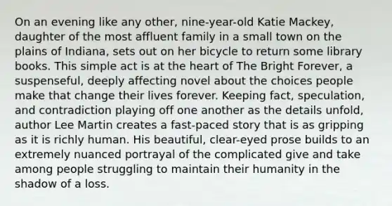 On an evening like any other, nine-year-old Katie Mackey, daughter of the most affluent family in a small town on the plains of Indiana, sets out on her bicycle to return some library books. This simple act is at the heart of The Bright Forever, a suspenseful, deeply affecting novel about the choices people make that change their lives forever. Keeping fact, speculation, and contradiction playing off one another as the details unfold, author Lee Martin creates a fast-paced story that is as gripping as it is richly human. His beautiful, clear-eyed prose builds to an extremely nuanced portrayal of the complicated give and take among people struggling to maintain their humanity in the shadow of a loss.