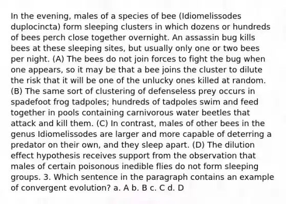 In the evening, males of a species of bee (Idiomelissodes duplocincta) form sleeping clusters in which dozens or hundreds of bees perch close together overnight. An assassin bug kills bees at these sleeping sites, but usually only one or two bees per night. (A) The bees do not join forces to fight the bug when one appears, so it may be that a bee joins the cluster to dilute the risk that it will be one of the unlucky ones killed at random. (B) The same sort of clustering of defenseless prey occurs in spadefoot frog tadpoles; hundreds of tadpoles swim and feed together in pools containing carnivorous water beetles that attack and kill them. (C) In contrast, males of other bees in the genus Idiomelissodes are larger and more capable of deterring a predator on their own, and they sleep apart. (D) The dilution effect hypothesis receives support from the observation that males of certain poisonous inedible flies do not form sleeping groups. 3. Which sentence in the paragraph contains an example of convergent evolution? a. A b. B c. C d. D