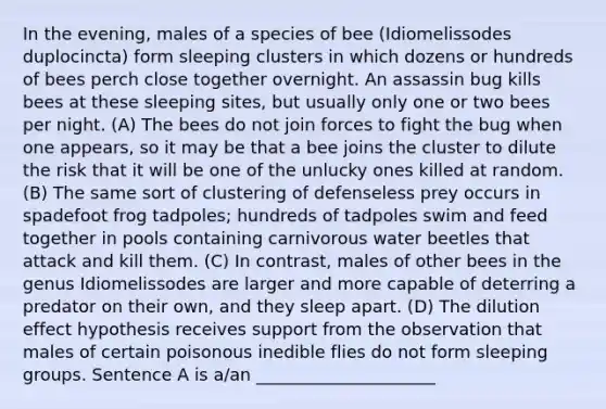 In the evening, males of a species of bee (Idiomelissodes duplocincta) form sleeping clusters in which dozens or hundreds of bees perch close together overnight. An assassin bug kills bees at these sleeping sites, but usually only one or two bees per night. (A) The bees do not join forces to fight the bug when one appears, so it may be that a bee joins the cluster to dilute the risk that it will be one of the unlucky ones killed at random. (B) The same sort of clustering of defenseless prey occurs in spadefoot frog tadpoles; hundreds of tadpoles swim and feed together in pools containing carnivorous water beetles that attack and kill them. (C) In contrast, males of other bees in the genus Idiomelissodes are larger and more capable of deterring a predator on their own, and they sleep apart. (D) The dilution effect hypothesis receives support from the observation that males of certain poisonous inedible flies do not form sleeping groups. Sentence A is a/an _____________________