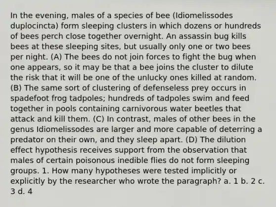 In the evening, males of a species of bee (Idiomelissodes duplocincta) form sleeping clusters in which dozens or hundreds of bees perch close together overnight. An assassin bug kills bees at these sleeping sites, but usually only one or two bees per night. (A) The bees do not join forces to fight the bug when one appears, so it may be that a bee joins the cluster to dilute the risk that it will be one of the unlucky ones killed at random. (B) The same sort of clustering of defenseless prey occurs in spadefoot frog tadpoles; hundreds of tadpoles swim and feed together in pools containing carnivorous water beetles that attack and kill them. (C) In contrast, males of other bees in the genus Idiomelissodes are larger and more capable of deterring a predator on their own, and they sleep apart. (D) The dilution effect hypothesis receives support from the observation that males of certain poisonous inedible flies do not form sleeping groups. 1. How many hypotheses were tested implicitly or explicitly by the researcher who wrote the paragraph? a. 1 b. 2 c. 3 d. 4