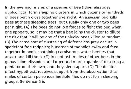 In the evening, males of a species of bee (Idiomelissodes duplocincta) form sleeping clusters in which dozens or hundreds of bees perch close together overnight. An assassin bug kills bees at these sleeping sites, but usually only one or two bees per night. (A) The bees do not join forces to fight the bug when one appears, so it may be that a bee joins the cluster to dilute the risk that it will be one of the unlucky ones killed at random. (B) The same sort of clustering of defenseless prey occurs in spadefoot frog tadpoles; hundreds of tadpoles swim and feed together in pools containing carnivorous water beetles that attack and kill them. (C) In contrast, males of other bees in the genus Idiomelissodes are larger and more capable of deterring a predator on their own, and they sleep apart. (D) The dilution effect hypothesis receives support from the observation that males of certain poisonous inedible flies do not form sleeping groups. Sentence B is