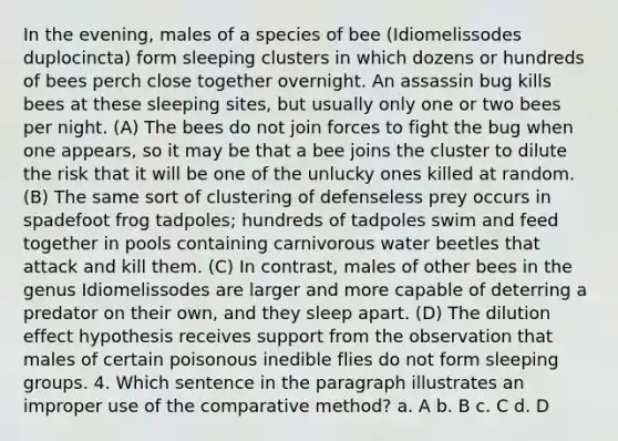 In the evening, males of a species of bee (Idiomelissodes duplocincta) form sleeping clusters in which dozens or hundreds of bees perch close together overnight. An assassin bug kills bees at these sleeping sites, but usually only one or two bees per night. (A) The bees do not join forces to fight the bug when one appears, so it may be that a bee joins the cluster to dilute the risk that it will be one of the unlucky ones killed at random. (B) The same sort of clustering of defenseless prey occurs in spadefoot frog tadpoles; hundreds of tadpoles swim and feed together in pools containing carnivorous water beetles that attack and kill them. (C) In contrast, males of other bees in the genus Idiomelissodes are larger and more capable of deterring a predator on their own, and they sleep apart. (D) The dilution effect hypothesis receives support from the observation that males of certain poisonous inedible flies do not form sleeping groups. 4. Which sentence in the paragraph illustrates an improper use of the comparative method? a. A b. B c. C d. D