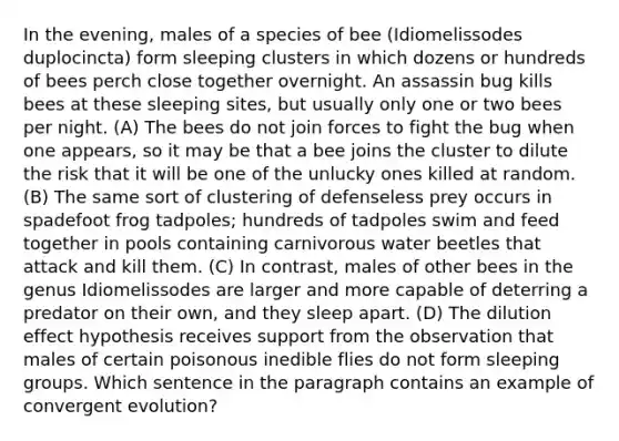 In the evening, males of a species of bee (Idiomelissodes duplocincta) form sleeping clusters in which dozens or hundreds of bees perch close together overnight. An assassin bug kills bees at these sleeping sites, but usually only one or two bees per night. (A) The bees do not join forces to fight the bug when one appears, so it may be that a bee joins the cluster to dilute the risk that it will be one of the unlucky ones killed at random. (B) The same sort of clustering of defenseless prey occurs in spadefoot frog tadpoles; hundreds of tadpoles swim and feed together in pools containing carnivorous water beetles that attack and kill them. (C) In contrast, males of other bees in the genus Idiomelissodes are larger and more capable of deterring a predator on their own, and they sleep apart. (D) The dilution effect hypothesis receives support from the observation that males of certain poisonous inedible flies do not form sleeping groups. Which sentence in the paragraph contains an example of convergent evolution?