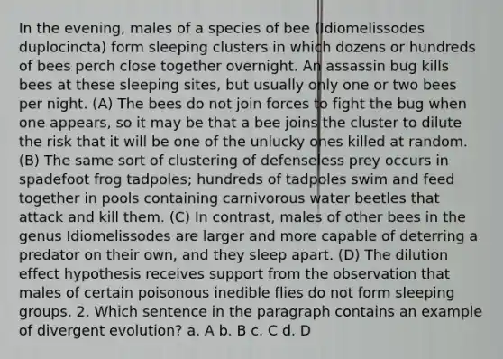 In the evening, males of a species of bee (Idiomelissodes duplocincta) form sleeping clusters in which dozens or hundreds of bees perch close together overnight. An assassin bug kills bees at these sleeping sites, but usually only one or two bees per night. (A) The bees do not join forces to fight the bug when one appears, so it may be that a bee joins the cluster to dilute the risk that it will be one of the unlucky ones killed at random. (B) The same sort of clustering of defenseless prey occurs in spadefoot frog tadpoles; hundreds of tadpoles swim and feed together in pools containing carnivorous water beetles that attack and kill them. (C) In contrast, males of other bees in the genus Idiomelissodes are larger and more capable of deterring a predator on their own, and they sleep apart. (D) The dilution effect hypothesis receives support from the observation that males of certain poisonous inedible flies do not form sleeping groups. 2. Which sentence in the paragraph contains an example of divergent evolution? a. A b. B c. C d. D