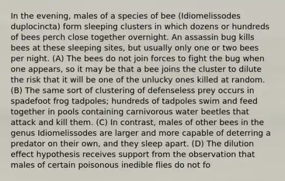 In the evening, males of a species of bee (Idiomelissodes duplocincta) form sleeping clusters in which dozens or hundreds of bees perch close together overnight. An assassin bug kills bees at these sleeping sites, but usually only one or two bees per night. (A) The bees do not join forces to fight the bug when one appears, so it may be that a bee joins the cluster to dilute the risk that it will be one of the unlucky ones killed at random. (B) The same sort of clustering of defenseless prey occurs in spadefoot frog tadpoles; hundreds of tadpoles swim and feed together in pools containing carnivorous water beetles that attack and kill them. (C) In contrast, males of other bees in the genus Idiomelissodes are larger and more capable of deterring a predator on their own, and they sleep apart. (D) The dilution effect hypothesis receives support from the observation that males of certain poisonous inedible flies do not fo