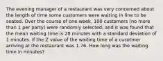 The evening manager of a restaurant was very concerned about the length of time some customers were waiting in line to be seated. Over the course of one week, 100 customers (no more than 1 per party) were randomly selected, and it was found that the mean waiting time is 28 minutes with a standard deviation of 1 minutes. If the Z value of the waiting time of a cusotmer arriving at the restaurant was 1.76. How long was the waiting time in minutes?