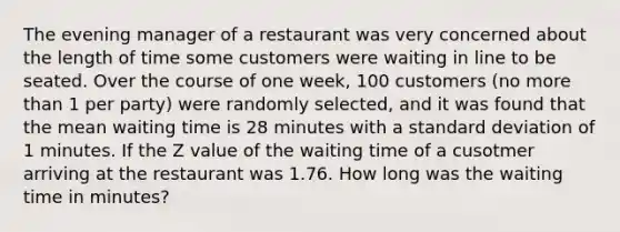 The evening manager of a restaurant was very concerned about the length of time some customers were waiting in line to be seated. Over the course of one week, 100 customers (no more than 1 per party) were randomly selected, and it was found that the mean waiting time is 28 minutes with a standard deviation of 1 minutes. If the Z value of the waiting time of a cusotmer arriving at the restaurant was 1.76. How long was the waiting time in minutes?