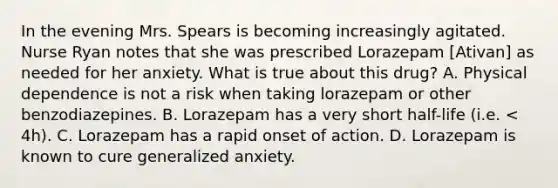 In the evening Mrs. Spears is becoming increasingly agitated. Nurse Ryan notes that she was prescribed Lorazepam [Ativan] as needed for her anxiety. What is true about this drug? A. Physical dependence is not a risk when taking lorazepam or other benzodiazepines. B. Lorazepam has a very short half-life (i.e. < 4h). C. Lorazepam has a rapid onset of action. D. Lorazepam is known to cure generalized anxiety.