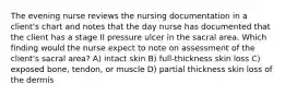 The evening nurse reviews the nursing documentation in a client's chart and notes that the day nurse has documented that the client has a stage II pressure ulcer in the sacral area. Which finding would the nurse expect to note on assessment of the client's sacral area? A) intact skin B) full-thickness skin loss C) exposed bone, tendon, or muscle D) partial thickness skin loss of the dermis