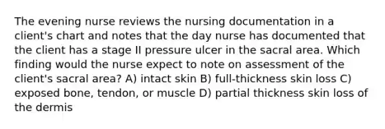 The evening nurse reviews the nursing documentation in a client's chart and notes that the day nurse has documented that the client has a stage II pressure ulcer in the sacral area. Which finding would the nurse expect to note on assessment of the client's sacral area? A) intact skin B) full-thickness skin loss C) exposed bone, tendon, or muscle D) partial thickness skin loss of the dermis