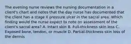 The evening nurse reviews the nursing documentation in a client's chart and notes that the day nurse has documented that the client has a stage II pressure ulcer in the sacral area. Which finding would the nurse expect to note on assessment of the client's sacral area? A. Intact skin B. Full-thickness skin loss C. Exposed bone, tendon, or muscle D. Partial-thickness skin loss of the dermis