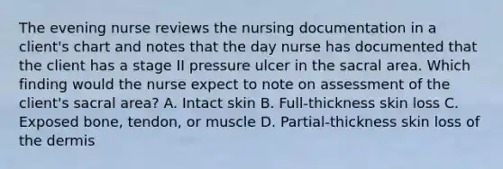 The evening nurse reviews the nursing documentation in a client's chart and notes that the day nurse has documented that the client has a stage II pressure ulcer in the sacral area. Which finding would the nurse expect to note on assessment of the client's sacral area? A. Intact skin B. Full-thickness skin loss C. Exposed bone, tendon, or muscle D. Partial-thickness skin loss of the dermis