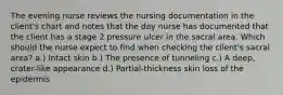 The evening nurse reviews the nursing documentation in the client's chart and notes that the day nurse has documented that the client has a stage 2 pressure ulcer in the sacral area. Which should the nurse expect to find when checking the client's sacral area? a.) Intact skin b.) The presence of tunneling c.) A deep, crater-like appearance d.) Partial-thickness skin loss of the epidermis