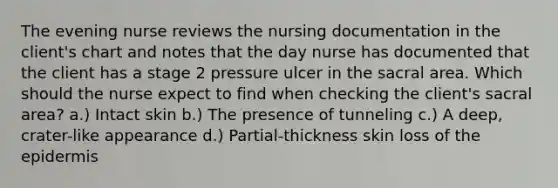 The evening nurse reviews the nursing documentation in the client's chart and notes that the day nurse has documented that the client has a stage 2 pressure ulcer in the sacral area. Which should the nurse expect to find when checking the client's sacral area? a.) Intact skin b.) The presence of tunneling c.) A deep, crater-like appearance d.) Partial-thickness skin loss of the epidermis