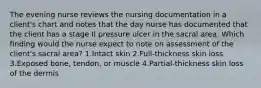 The evening nurse reviews the nursing documentation in a client's chart and notes that the day nurse has documented that the client has a stage II pressure ulcer in the sacral area. Which finding would the nurse expect to note on assessment of the client's sacral area? 1.Intact skin 2.Full-thickness skin loss 3.Exposed bone, tendon, or muscle 4.Partial-thickness skin loss of the dermis