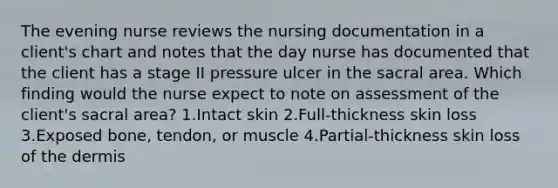 The evening nurse reviews the nursing documentation in a client's chart and notes that the day nurse has documented that the client has a stage II pressure ulcer in the sacral area. Which finding would the nurse expect to note on assessment of the client's sacral area? 1.Intact skin 2.Full-thickness skin loss 3.Exposed bone, tendon, or muscle 4.Partial-thickness skin loss of the dermis