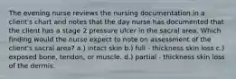 The evening nurse reviews the nursing documentation in a client's chart and notes that the day nurse has documented that the client has a stage 2 pressure ulcer in the sacral area. Which finding would the nurse expect to note on assessment of the client's sacral area? a.) intact skin b.) full - thickness skin loss c.) exposed bone, tendon, or muscle. d.) partial - thickness skin loss of the dermis.