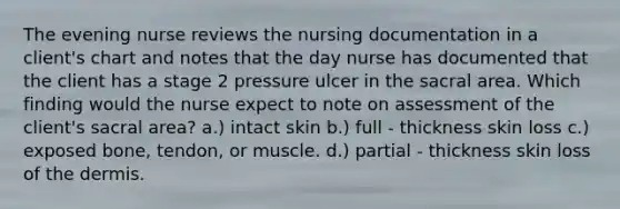 The evening nurse reviews the nursing documentation in a client's chart and notes that the day nurse has documented that the client has a stage 2 pressure ulcer in the sacral area. Which finding would the nurse expect to note on assessment of the client's sacral area? a.) intact skin b.) full - thickness skin loss c.) exposed bone, tendon, or muscle. d.) partial - thickness skin loss of the dermis.