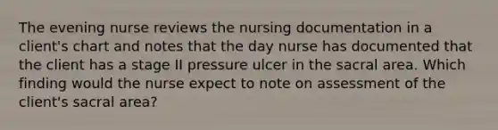 The evening nurse reviews the nursing documentation in a client's chart and notes that the day nurse has documented that the client has a stage II pressure ulcer in the sacral area. Which finding would the nurse expect to note on assessment of the client's sacral area?