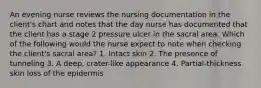 An evening nurse reviews the nursing documentation in the client's chart and notes that the day nurse has documented that the client has a stage 2 pressure ulcer in the sacral area. Which of the following would the nurse expect to note when checking the client's sacral area? 1. Intact skin 2. The presence of tunneling 3. A deep, crater-like appearance 4. Partial-thickness skin loss of the epidermis