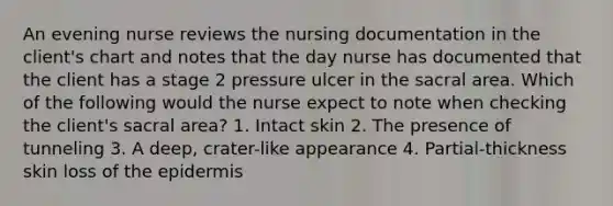 An evening nurse reviews the nursing documentation in the client's chart and notes that the day nurse has documented that the client has a stage 2 pressure ulcer in the sacral area. Which of the following would the nurse expect to note when checking the client's sacral area? 1. Intact skin 2. The presence of tunneling 3. A deep, crater-like appearance 4. Partial-thickness skin loss of the epidermis