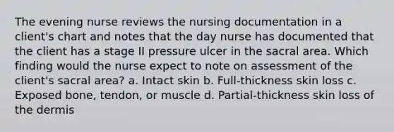 The evening nurse reviews the nursing documentation in a client's chart and notes that the day nurse has documented that the client has a stage II pressure ulcer in the sacral area. Which finding would the nurse expect to note on assessment of the client's sacral area? a. Intact skin b. Full-thickness skin loss c. Exposed bone, tendon, or muscle d. Partial-thickness skin loss of the dermis