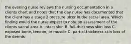 the evening nurse reviews the nursing documentation in a clients chart and notes that the day nurse has documented that the client has a stage 2 pressure ulcer in the sacral area. Which finding would the nurse expect to note on assessment of the clients sacral area A. intact skin B. full-thickness skin loss C. exposed bone, tendon, or muscle D. partial-thickness skin loss of the dermis