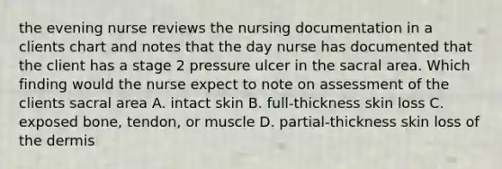 the evening nurse reviews the nursing documentation in a clients chart and notes that the day nurse has documented that the client has a stage 2 pressure ulcer in the sacral area. Which finding would the nurse expect to note on assessment of the clients sacral area A. intact skin B. full-thickness skin loss C. exposed bone, tendon, or muscle D. partial-thickness skin loss of the dermis