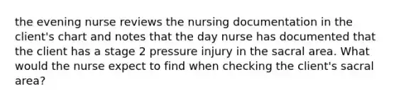 the evening nurse reviews the nursing documentation in the client's chart and notes that the day nurse has documented that the client has a stage 2 pressure injury in the sacral area. What would the nurse expect to find when checking the client's sacral area?