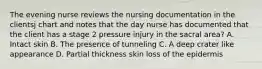 The evening nurse reviews the nursing documentation in the clientsj chart and notes that the day nurse has documented that the client has a stage 2 pressure injury in the sacral area? A. Intact skin B. The presence of tunneling C. A deep crater like appearance D. Partial thickness skin loss of the epidermis