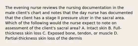 The evening nurse reviews the nursing documentation in the male client's chart and notes that the day nurse has documented that the client has a stage II pressure ulcer in the sacral area. Which of the following would the nurse expect to note on assessment of the client's sacral area? A. Intact skin B. Full-thickness skin loss C. Exposed bone, tendon, or muscle D. Partial-thickness skin loss of the dermis