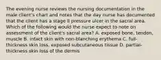 The evening nurse reviews the nursing documentation in the male client's chart and notes that the day nurse has documented that the client has a stage II pressure ulcer in the sacral area. Which of the following would the nurse expect to note on assessment of the client's sacral area? A. exposed bone, tendon, muscle B. intact skin with non-blanching erythema C. full-thickness skin loss, exposed subcutaneous tissue D. partial-thickness skin loss of the dermis