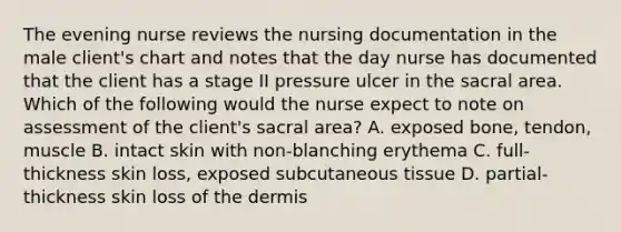 The evening nurse reviews the nursing documentation in the male client's chart and notes that the day nurse has documented that the client has a stage II pressure ulcer in the sacral area. Which of the following would the nurse expect to note on assessment of the client's sacral area? A. exposed bone, tendon, muscle B. intact skin with non-blanching erythema C. full-thickness skin loss, exposed subcutaneous tissue D. partial-thickness skin loss of the dermis