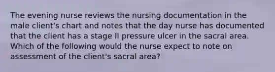 The evening nurse reviews the nursing documentation in the male client's chart and notes that the day nurse has documented that the client has a stage II pressure ulcer in the sacral area. Which of the following would the nurse expect to note on assessment of the client's sacral area?