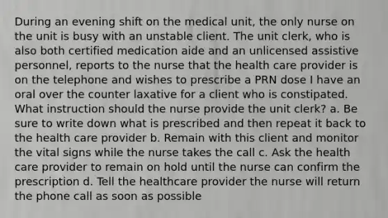 During an evening shift on the medical unit, the only nurse on the unit is busy with an unstable client. The unit clerk, who is also both certified medication aide and an unlicensed assistive personnel, reports to the nurse that the health care provider is on the telephone and wishes to prescribe a PRN dose I have an oral over the counter laxative for a client who is constipated. What instruction should the nurse provide the unit clerk? a. Be sure to write down what is prescribed and then repeat it back to the health care provider b. Remain with this client and monitor the vital signs while the nurse takes the call c. Ask the health care provider to remain on hold until the nurse can confirm the prescription d. Tell the healthcare provider the nurse will return the phone call as soon as possible