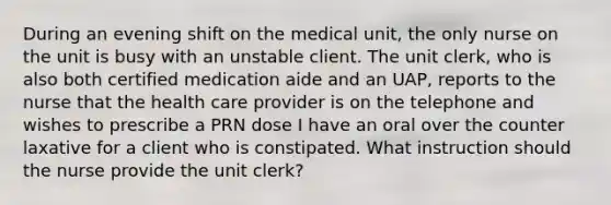 During an evening shift on the medical unit, the only nurse on the unit is busy with an unstable client. The unit clerk, who is also both certified medication aide and an UAP, reports to the nurse that the health care provider is on the telephone and wishes to prescribe a PRN dose I have an oral over the counter laxative for a client who is constipated. What instruction should the nurse provide the unit clerk?