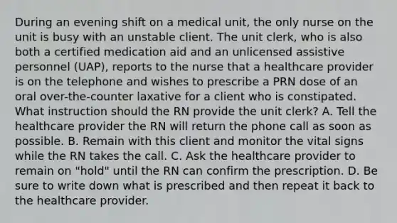 During an evening shift on a medical unit, the only nurse on the unit is busy with an unstable client. The unit clerk, who is also both a certified medication aid and an unlicensed assistive personnel (UAP), reports to the nurse that a healthcare provider is on the telephone and wishes to prescribe a PRN dose of an oral over-the-counter laxative for a client who is constipated. What instruction should the RN provide the unit clerk? A. Tell the healthcare provider the RN will return the phone call as soon as possible. B. Remain with this client and monitor the vital signs while the RN takes the call. C. Ask the healthcare provider to remain on "hold" until the RN can confirm the prescription. D. Be sure to write down what is prescribed and then repeat it back to the healthcare provider.