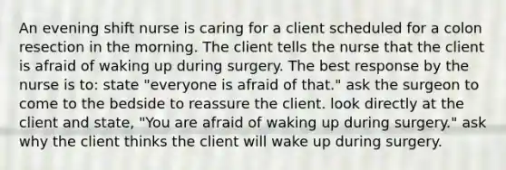 An evening shift nurse is caring for a client scheduled for a colon resection in the morning. The client tells the nurse that the client is afraid of waking up during surgery. The best response by the nurse is to: state "everyone is afraid of that." ask the surgeon to come to the bedside to reassure the client. look directly at the client and state, "You are afraid of waking up during surgery." ask why the client thinks the client will wake up during surgery.