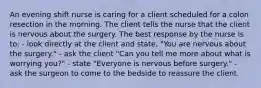 An evening shift nurse is caring for a client scheduled for a colon resection in the morning. The client tells the nurse that the client is nervous about the surgery. The best response by the nurse is to: - look directly at the client and state, "You are nervous about the surgery." - ask the client "Can you tell me more about what is worrying you?" - state "Everyone is nervous before surgery." - ask the surgeon to come to the bedside to reassure the client.