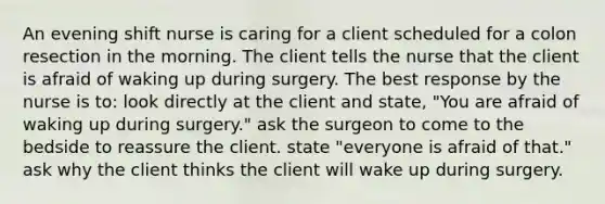 An evening shift nurse is caring for a client scheduled for a colon resection in the morning. The client tells the nurse that the client is afraid of waking up during surgery. The best response by the nurse is to: look directly at the client and state, "You are afraid of waking up during surgery." ask the surgeon to come to the bedside to reassure the client. state "everyone is afraid of that." ask why the client thinks the client will wake up during surgery.