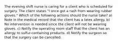 The evening shift nurse is caring for a client who is scheduled for surgery. The client states "I once got a rash from wearing rubber gloves." Which of the following actions should the nurse take? a) Note in the medical record that the client has a latex allergy. b) No intervention is needed since the client will not be wearing gloves. c) Notify the operating room staff that the client has an allergy to sulfur-containing products. d) Notify the surgeon so that the surgery can be cancelled.